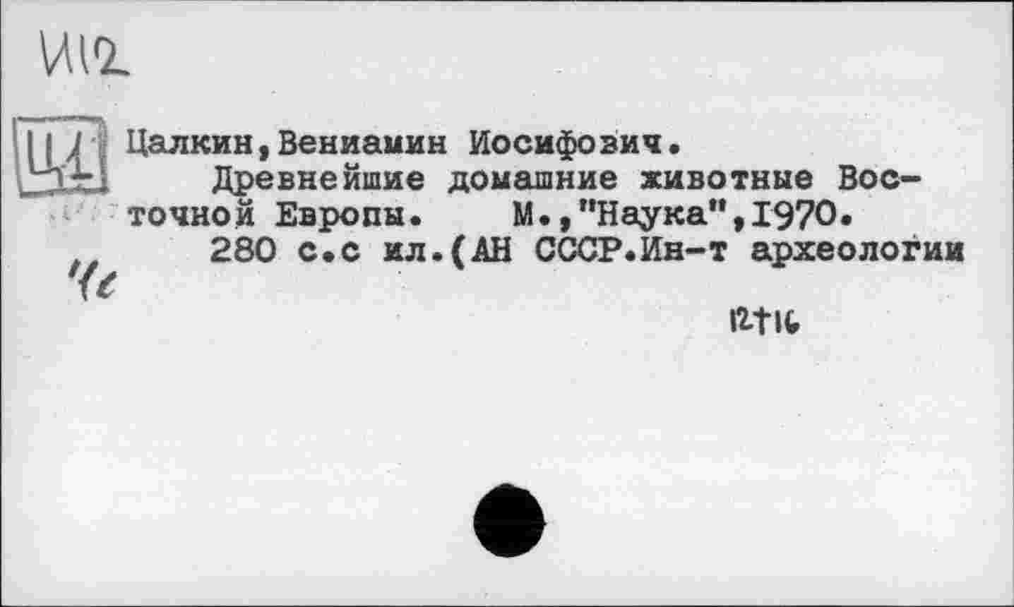 ﻿ИН
Цалкин,Вениамин Иосифович.
U Древнейшие домашние животные Восточной Европы. М.,"Наука“,1970.
280 с.с ил.(АН СССР.Ин-т археологии
ігш